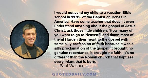 I would not send my child to a vacation Bible school in 99.9% of the Baptist churches in America. Have some teacher that doesn't even understand anything about the gospel of Jesus Christ, ask those little children, 'How 