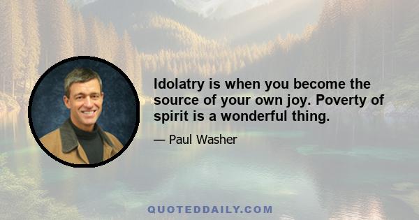 Idolatry is when you become the source of your own joy. Poverty of spirit is a wonderful thing.