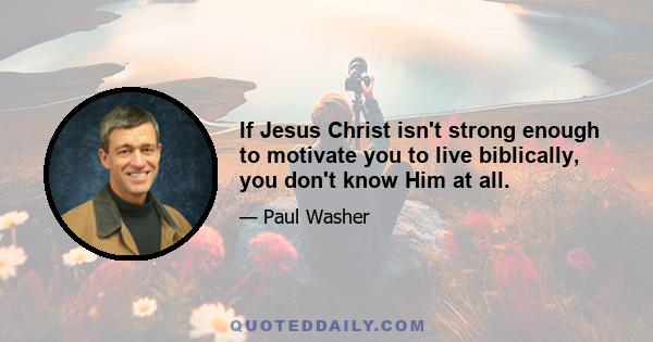 If Jesus Christ isn't strong enough to motivate you to live biblically, you don't know Him at all.