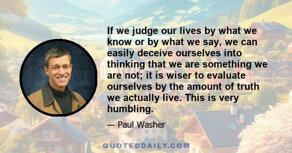 If we judge our lives by what we know or by what we say, we can easily deceive ourselves into thinking that we are something we are not; it is wiser to evaluate ourselves by the amount of truth we actually live. This is 