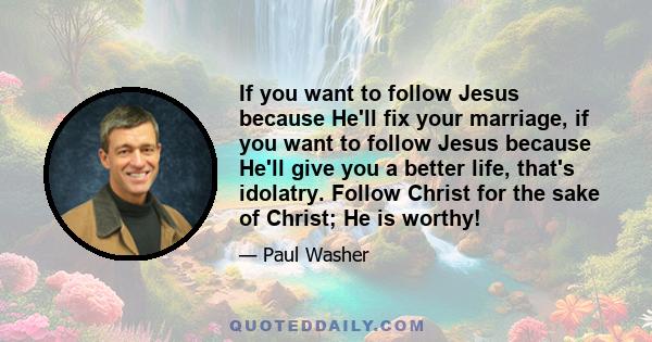 If you want to follow Jesus because He'll fix your marriage, if you want to follow Jesus because He'll give you a better life, that's idolatry. Follow Christ for the sake of Christ; He is worthy!