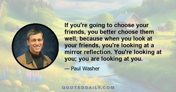 If you're going to choose your friends, you better choose them well, because when you look at your friends, you're looking at a mirror reflection. You're looking at you; you are looking at you.