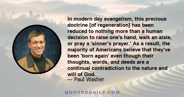 In modern day evangelism, this precious doctrine [of regeneration] has been reduced to nothing more than a human decision to raise one's hand, walk an aisle, or pray a 'sinner's prayer.' As a result, the majority of