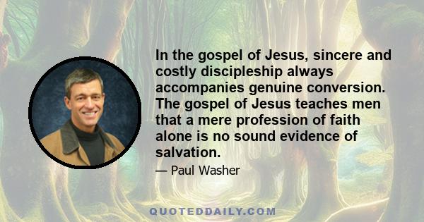 In the gospel of Jesus, sincere and costly discipleship always accompanies genuine conversion. The gospel of Jesus teaches men that a mere profession of faith alone is no sound evidence of salvation.