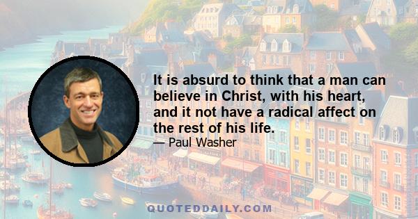 It is absurd to think that a man can believe in Christ, with his heart, and it not have a radical affect on the rest of his life.