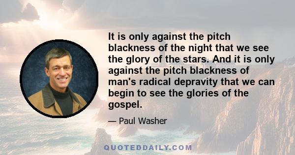 It is only against the pitch blackness of the night that we see the glory of the stars. And it is only against the pitch blackness of man's radical depravity that we can begin to see the glories of the gospel.