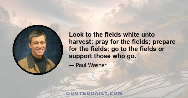 Look to the fields white unto harvest; pray for the fields; prepare for the fields; go to the fields or support those who go.