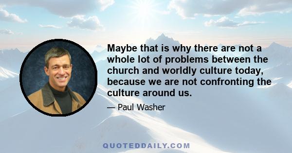 Maybe that is why there are not a whole lot of problems between the church and worldly culture today, because we are not confronting the culture around us.