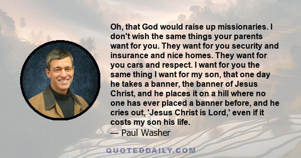 Oh, that God would raise up missionaries. I don't wish the same things your parents want for you. They want for you security and insurance and nice homes. They want for you cars and respect. I want for you the same