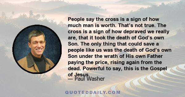 People say the cross is a sign of how much man is worth. That’s not true. The cross is a sign of how depraved we really are, that it took the death of God’s own Son. The only thing that could save a people like us was