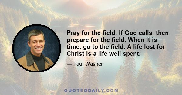 Pray for the field. If God calls, then prepare for the field. When it is time, go to the field. A life lost for Christ is a life well spent.