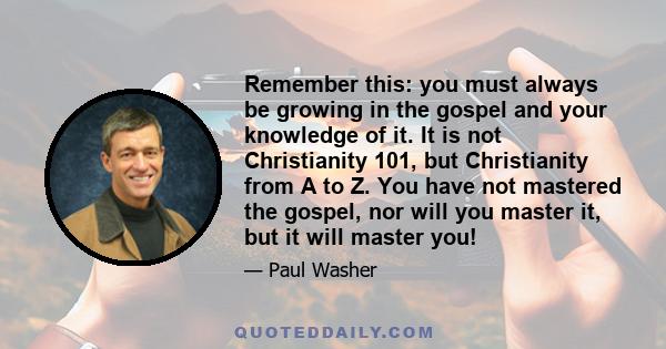 Remember this: you must always be growing in the gospel and your knowledge of it. It is not Christianity 101, but Christianity from A to Z. You have not mastered the gospel, nor will you master it, but it will master