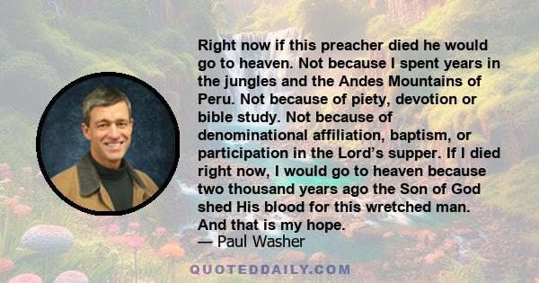 Right now if this preacher died he would go to heaven. Not because I spent years in the jungles and the Andes Mountains of Peru. Not because of piety, devotion or bible study. Not because of denominational affiliation,