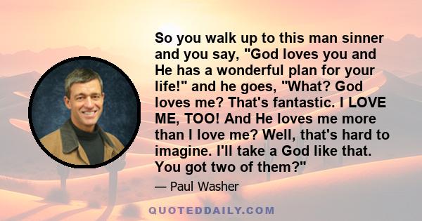 So you walk up to this man sinner and you say, God loves you and He has a wonderful plan for your life! and he goes, What? God loves me? That's fantastic. I LOVE ME, TOO! And He loves me more than I love me? Well,