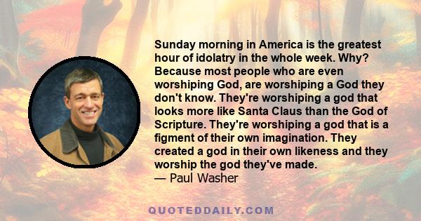 Sunday morning in America is the greatest hour of idolatry in the whole week. Why? Because most people who are even worshiping God, are worshiping a God they don't know. They're worshiping a god that looks more like