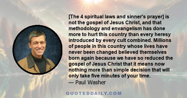 [The 4 spiritual laws and sinner's prayer] is not the gospel of Jesus Christ, and that methodology and envangelism has done more to hurt this country than every heresy introduced by every cult combined. Millions of