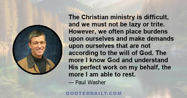 The Christian ministry is difficult, and we must not be lazy or trite. However, we often place burdens upon ourselves and make demands upon ourselves that are not according to the will of God. The more I know God and