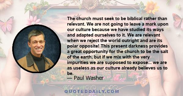 The church must seek to be biblical rather than relevant. We are not going to leave a mark upon our culture because we have studied its ways and adapted ourselves to it. We are relevant when we reject the world outright 