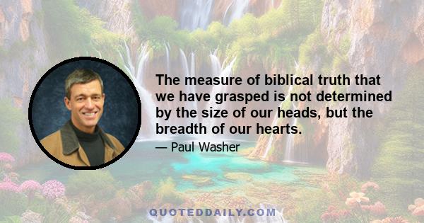 The measure of biblical truth that we have grasped is not determined by the size of our heads, but the breadth of our hearts.