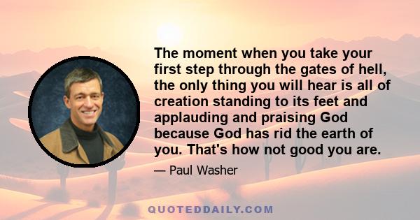 The moment when you take your first step through the gates of hell, the only thing you will hear is all of creation standing to its feet and applauding and praising God because God has rid the earth of you. That's how