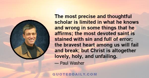 The most precise and thoughtful scholar is limited in what he knows and wrong in some things that he affirms; the most devoted saint is stained with sin and full of error; the bravest heart among us will fail and break; 