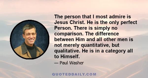 The person that I most admire is Jesus Christ. He is the only perfect Person. There is simply no comparison. The difference between Him and all other men is not merely quantitative, but qualitative. He is in a category