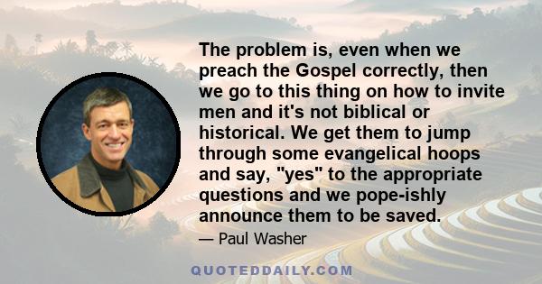 The problem is, even when we preach the Gospel correctly, then we go to this thing on how to invite men and it's not biblical or historical. We get them to jump through some evangelical hoops and say, yes to the