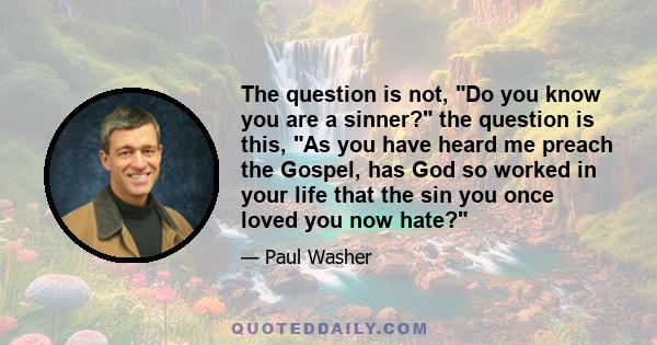 The question is not, Do you know you are a sinner? the question is this, As you have heard me preach the Gospel, has God so worked in your life that the sin you once loved you now hate?