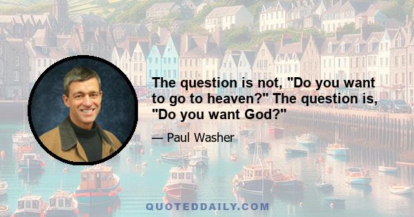 The question is not, Do you want to go to heaven? The question is, Do you want God?