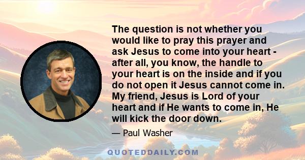 The question is not whether you would like to pray this prayer and ask Jesus to come into your heart - after all, you know, the handle to your heart is on the inside and if you do not open it Jesus cannot come in. My