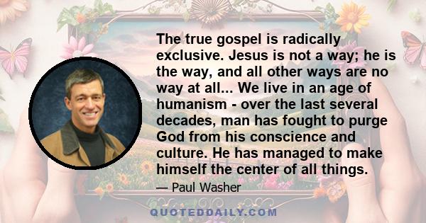 The true gospel is radically exclusive. Jesus is not a way; he is the way, and all other ways are no way at all... We live in an age of humanism - over the last several decades, man has fought to purge God from his