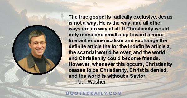 The true gospel is radically exclusive. Jesus is not a way; He is the way, and all other ways are no way at all. If Christianity would only move one small step toward a more tolerant ecumenicalism and exchange the