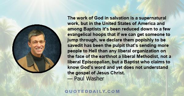 The work of God in salvation is a supernatural work, but in the United States of America and among Baptists it's been reduced down to a few evangelical hoops that if we can get someone to jump through, we declare them