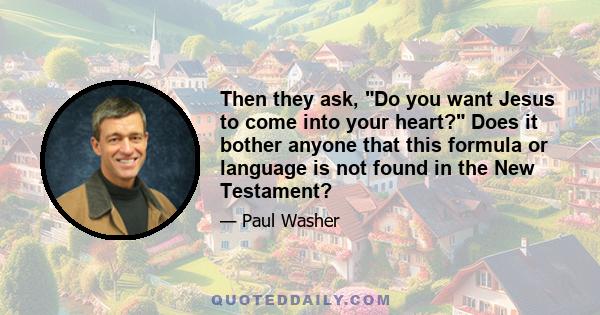 Then they ask, Do you want Jesus to come into your heart? Does it bother anyone that this formula or language is not found in the New Testament?