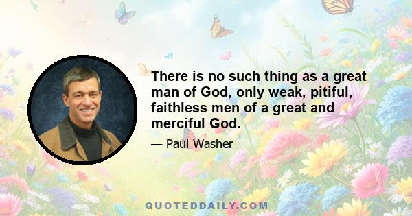 There is no such thing as a great man of God, only weak, pitiful, faithless men of a great and merciful God.