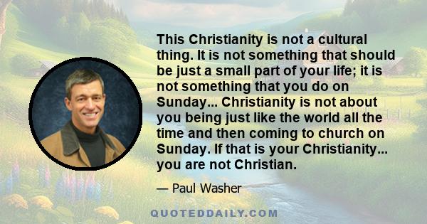 This Christianity is not a cultural thing. It is not something that should be just a small part of your life; it is not something that you do on Sunday... Christianity is not about you being just like the world all the