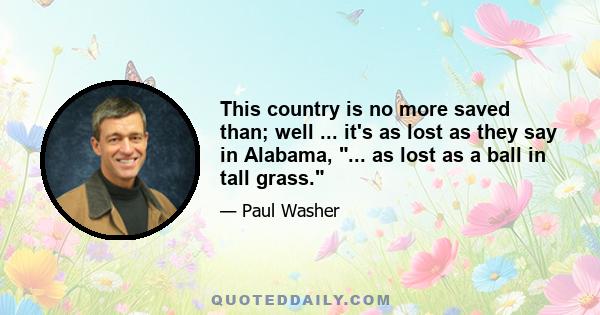 This country is no more saved than; well ... it's as lost as they say in Alabama, ... as lost as a ball in tall grass.