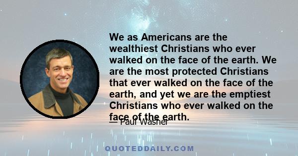 We as Americans are the wealthiest Christians who ever walked on the face of the earth. We are the most protected Christians that ever walked on the face of the earth, and yet we are the emptiest Christians who ever