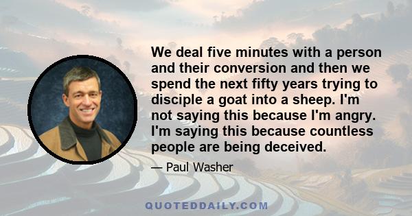 We deal five minutes with a person and their conversion and then we spend the next fifty years trying to disciple a goat into a sheep. I'm not saying this because I'm angry. I'm saying this because countless people are