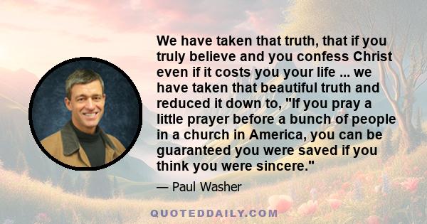 We have taken that truth, that if you truly believe and you confess Christ even if it costs you your life ... we have taken that beautiful truth and reduced it down to, If you pray a little prayer before a bunch of