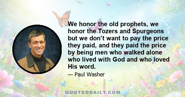 We honor the old prophets, we honor the Tozers and Spurgeons but we don’t want to pay the price they paid, and they paid the price by being men who walked alone who lived with God and who loved His word.