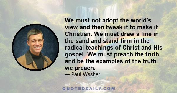 We must not adopt the world's view and then tweak it to make it Christian. We must draw a line in the sand and stand firm in the radical teachings of Christ and His gospel. We must preach the truth and be the examples