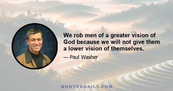 We rob men of a greater vision of God because we will not give them a lower vision of themselves.