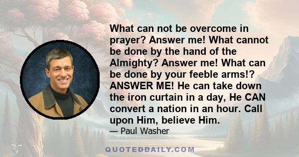 What can not be overcome in prayer? Answer me! What cannot be done by the hand of the Almighty? Answer me! What can be done by your feeble arms!? ANSWER ME! He can take down the iron curtain in a day, He CAN convert a