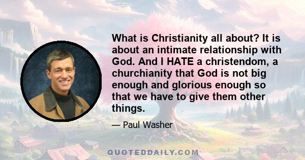 What is Christianity all about? It is about an intimate relationship with God. And I HATE a christendom, a churchianity that God is not big enough and glorious enough so that we have to give them other things.