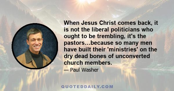 When Jesus Christ comes back, it is not the liberal politicians who ought to be trembling, it's the pastors…because so many men have built their 'ministries' on the dry dead bones of unconverted church members.