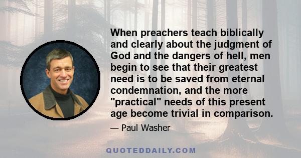 When preachers teach biblically and clearly about the judgment of God and the dangers of hell, men begin to see that their greatest need is to be saved from eternal condemnation, and the more practical needs of this