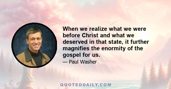 When we realize what we were before Christ and what we deserved in that state, it further magnifies the enormity of the gospel for us.