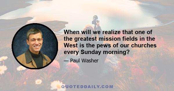 When will we realize that one of the greatest mission fields in the West is the pews of our churches every Sunday morning?