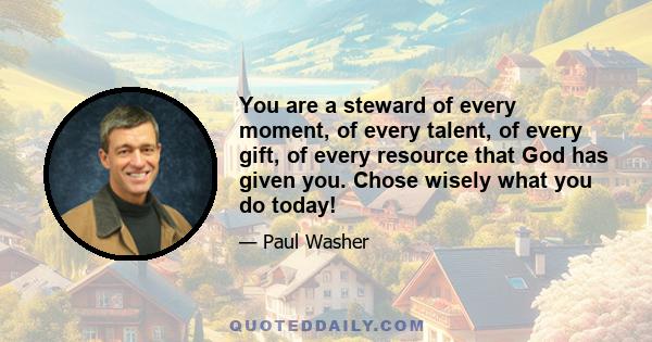 You are a steward of every moment, of every talent, of every gift, of every resource that God has given you. Chose wisely what you do today!